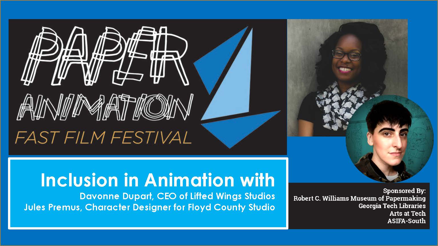 Title image for Inclusion in Animation shows the Fast Film Fest logo which is a series of thin white overlapping lines that spell out Paper Animation to the left of 3 triangles that hint at an abstract origami form. To the right of the logo are two headshots of the presenters. The top headshot is of Davonne Dupart, a smiling African American Woman with shoulder length black hair wearing a black and white checker scarf. The lower headshot is just a little more to the right and circular in shape. The image is of Jules Premus, they smirk at the viewer sporting short straight dark hair. 