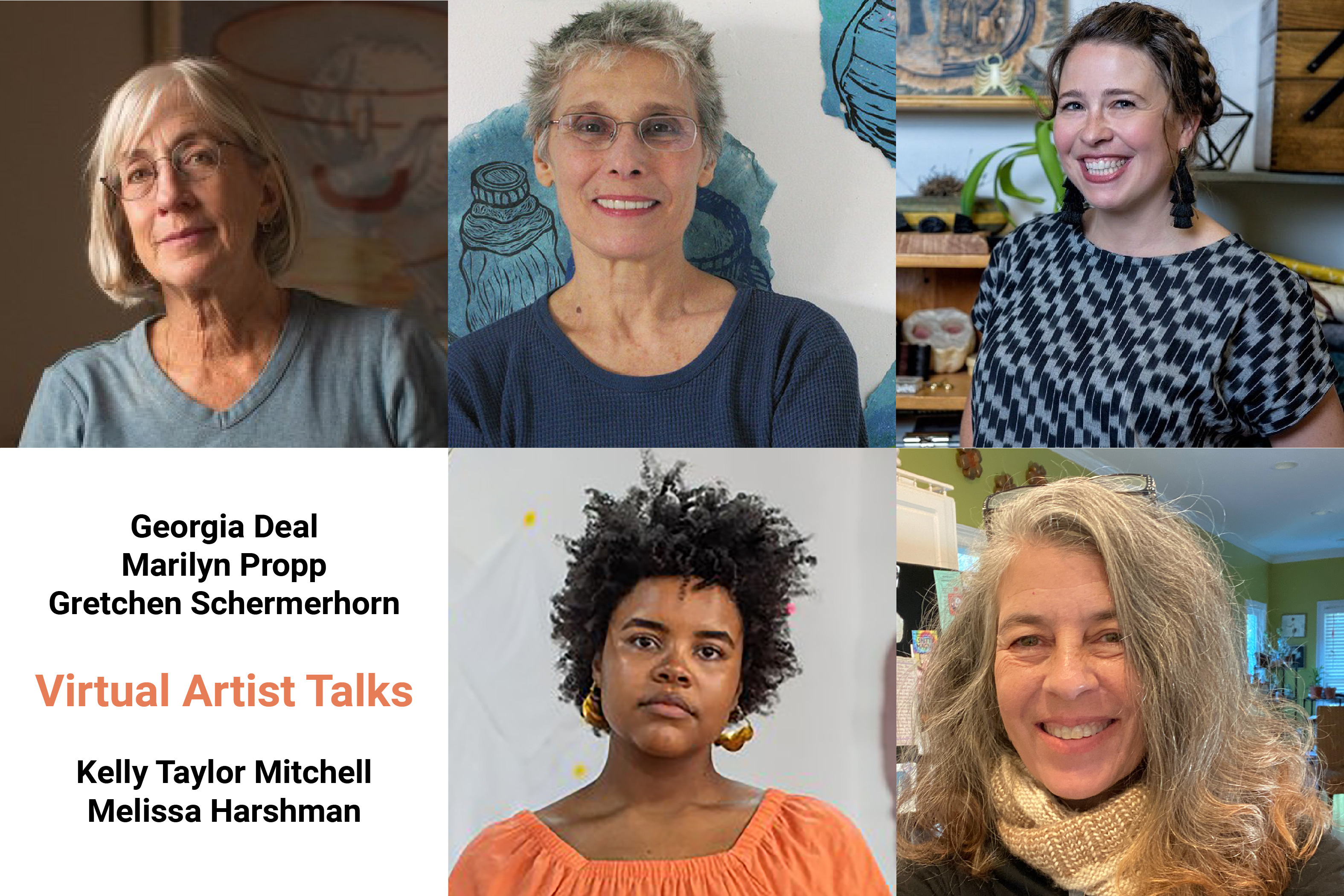 Headshots of the five women artists. On the top row is Georgia Deal, a caucasian woman with silver blond hair wearing glasses and a t-shirt, Marilyn Propp, a Caucasian woman with salt and pepper short spikey hair and glasses wearing a t-shirt, Gretchen Schermerhorn, a brunette Causcasian woman wearing a big smile, black dangly earings and a grey and black patterned blouse, her hair is in a braided up do. On the second row there is a box that  says Virtual Artist Talks followed by the list of the artists' names. Next to the text box a picture of  Kelly Taylor Mitchell, an African American woman with short curly hair wearing an orange blouse and hooped earrings. Next to Kelly is Melissa Harshman. Melissa has shoulder length grey hair with loose curls. She wears a knitted scarf.